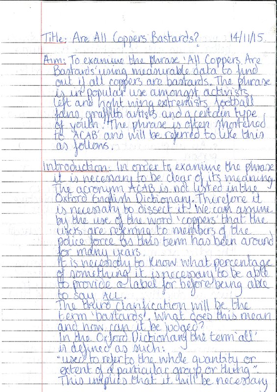 This and the following three pictures are scans of a simplistic essay written in the style of a Year 8 or 9 science experiment. The Title is "Are All Coppers Bastards?" and the experiment goes through the typical headings of Aim, Introduction, Method, Results, Conclusion and Bibliography. The paper is typical lined paper for school work and the essay is handwritten in blue biro with tipex used when necessary. The only explicit hint that the essay might not be serious is the Bibliography reference to Max Weber's Economy and Society. 